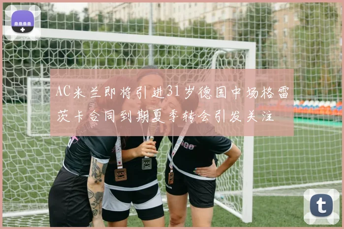 AC米兰即将引进31岁德国中场格雷茨卡合同到期夏季转会引发关注