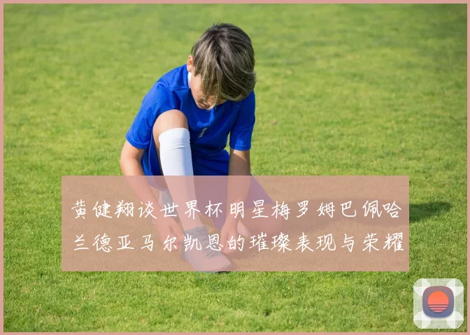 黄健翔谈世界杯明星梅罗姆巴佩哈兰德亚马尔凯恩的璀璨表现与荣耀时刻