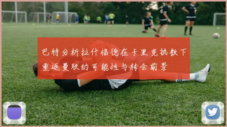 巴特分析拉什福德在卡里克执教下重返曼联的可能性与转会前景