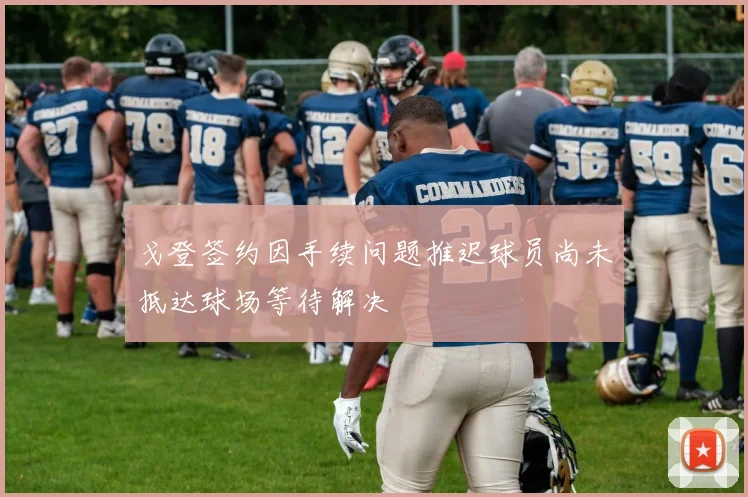 戈登签约因手续问题推迟球员尚未抵达球场等待解决