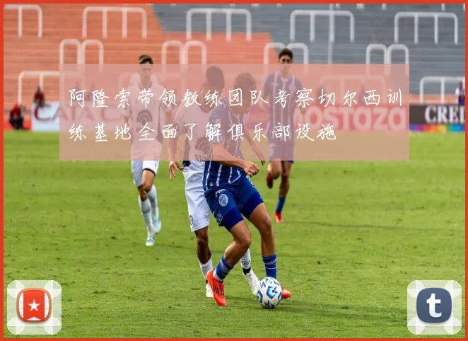 阿隆索带领教练团队考察切尔西训练基地全面了解俱乐部设施