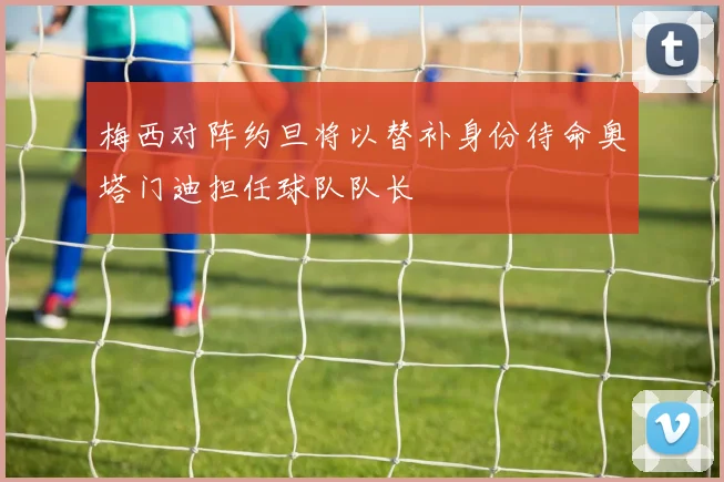 梅西对阵约旦将以替补身份待命奥塔门迪担任球队队长