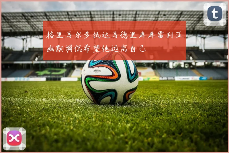 格里马尔多抵达马德里库库雷利亚幽默调侃希望他远离自己