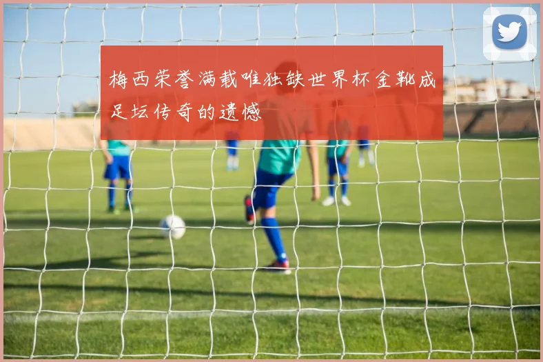 梅西荣誉满载唯独缺世界杯金靴成足坛传奇的遗憾
