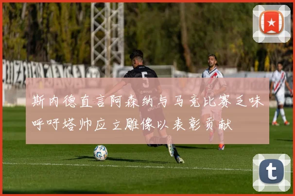 斯内德直言阿森纳与马竞比赛乏味呼吁塔帅应立雕像以表彰贡献