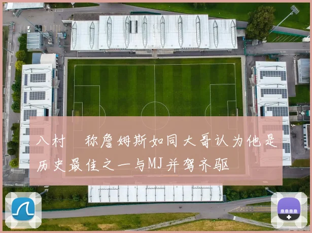八村塁称詹姆斯如同大哥认为他是历史最佳之一与MJ并驾齐驱